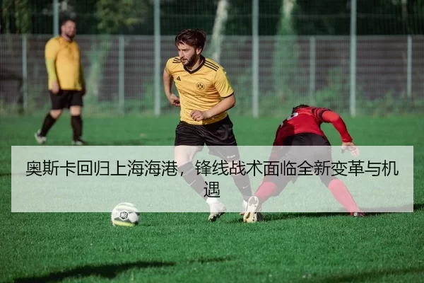 奥斯卡回归上海海港，锋线战术面临全新变革与机遇