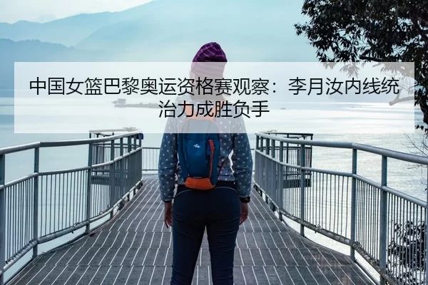 中国女篮巴黎奥运资格赛观察：李月汝内线统治力成胜负手