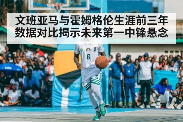 文班亚马与霍姆格伦生涯前三年数据对比揭示未来第一中锋悬念