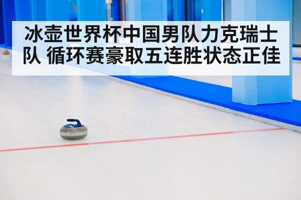 冰壶世界杯中国男队力克瑞士队 循环赛豪取五连胜状态正佳