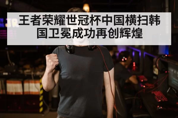 王者荣耀世冠杯中国横扫韩国卫冕成功再创辉煌