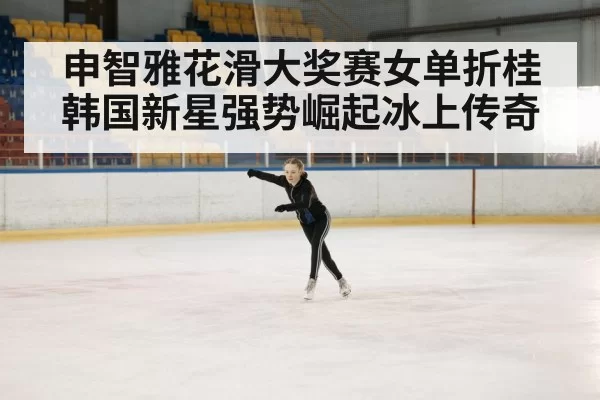 申智雅花滑大奖赛女单折桂韩国新星强势崛起冰上传奇