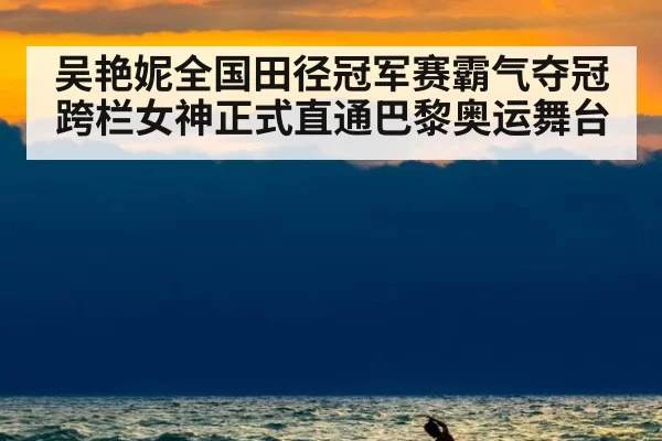 吴艳妮全国田径冠军赛霸气夺冠跨栏女神正式直通巴黎奥运舞台